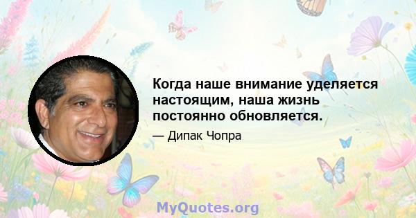 Когда наше внимание уделяется настоящим, наша жизнь постоянно обновляется.