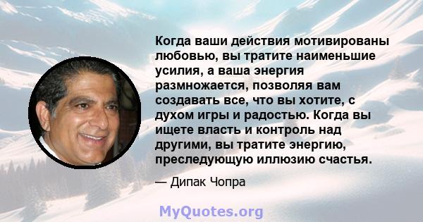 Когда ваши действия мотивированы любовью, вы тратите наименьшие усилия, а ваша энергия размножается, позволяя вам создавать все, что вы хотите, с духом игры и радостью. Когда вы ищете власть и контроль над другими, вы