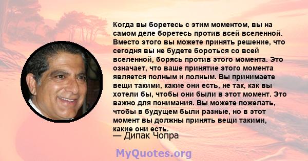 Когда вы боретесь с этим моментом, вы на самом деле боретесь против всей вселенной. Вместо этого вы можете принять решение, что сегодня вы не будете бороться со всей вселенной, борясь против этого момента. Это означает, 