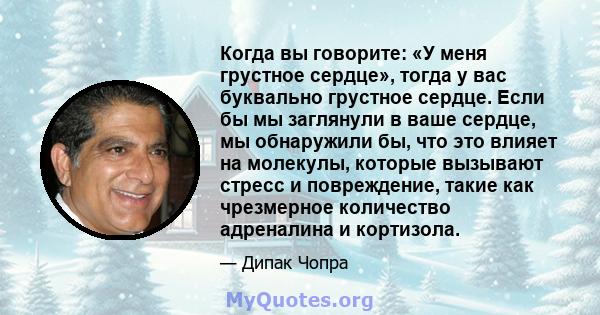 Когда вы говорите: «У меня грустное сердце», тогда у вас буквально грустное сердце. Если бы мы заглянули в ваше сердце, мы обнаружили бы, что это влияет на молекулы, которые вызывают стресс и повреждение, такие как