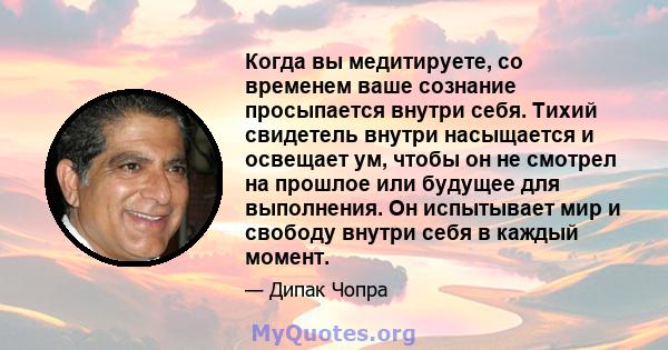 Когда вы медитируете, со временем ваше сознание просыпается внутри себя. Тихий свидетель внутри насыщается и освещает ум, чтобы он не смотрел на прошлое или будущее для выполнения. Он испытывает мир и свободу внутри