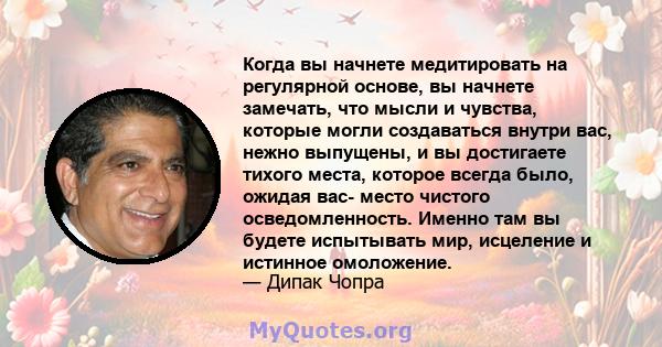 Когда вы начнете медитировать на регулярной основе, вы начнете замечать, что мысли и чувства, которые могли создаваться внутри вас, нежно выпущены, и вы достигаете тихого места, которое всегда было, ожидая вас- место