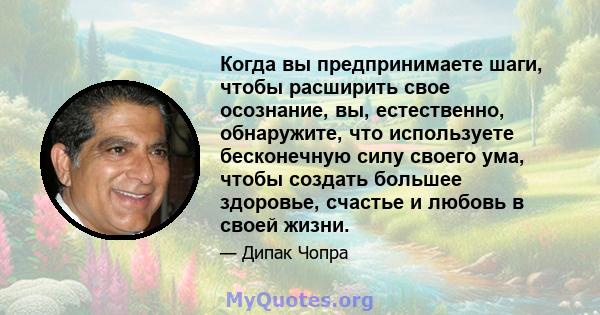 Когда вы предпринимаете шаги, чтобы расширить свое осознание, вы, естественно, обнаружите, что используете бесконечную силу своего ума, чтобы создать большее здоровье, счастье и любовь в своей жизни.