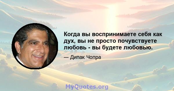 Когда вы воспринимаете себя как дух, вы не просто почувствуете любовь - вы будете любовью.