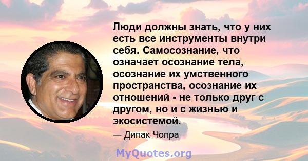 Люди должны знать, что у них есть все инструменты внутри себя. Самосознание, что означает осознание тела, осознание их умственного пространства, осознание их отношений - не только друг с другом, но и с жизнью и