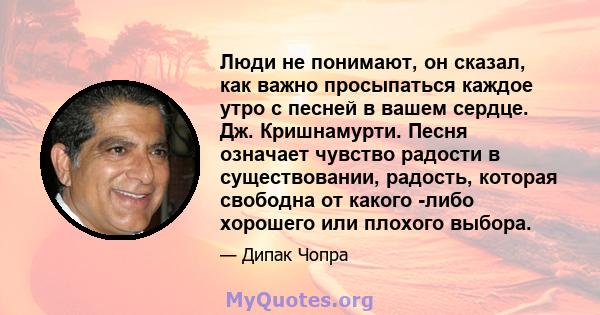 Люди не понимают, он сказал, как важно просыпаться каждое утро с песней в вашем сердце. Дж. Кришнамурти. Песня означает чувство радости в существовании, радость, которая свободна от какого -либо хорошего или плохого