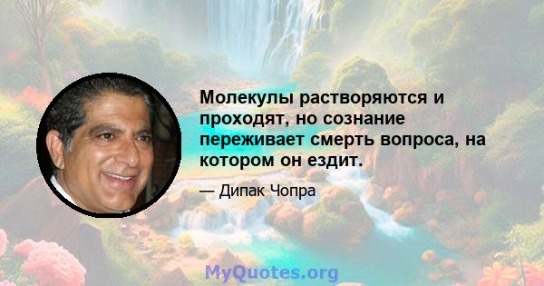 Молекулы растворяются и проходят, но сознание переживает смерть вопроса, на котором он ездит.