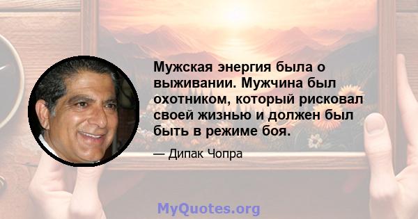 Мужская энергия была о выживании. Мужчина был охотником, который рисковал своей жизнью и должен был быть в режиме боя.