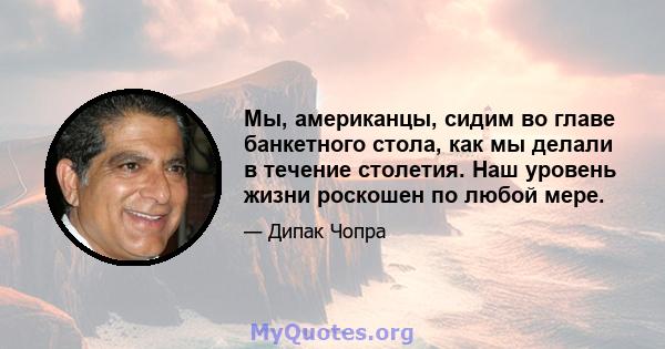 Мы, американцы, сидим во главе банкетного стола, как мы делали в течение столетия. Наш уровень жизни роскошен по любой мере.