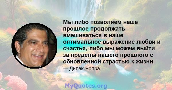 Мы либо позволяем наше прошлое продолжать вмешиваться в наше оптимальное выражение любви и счастья, либо мы можем выйти за пределы нашего прошлого с обновленной страстью к жизни