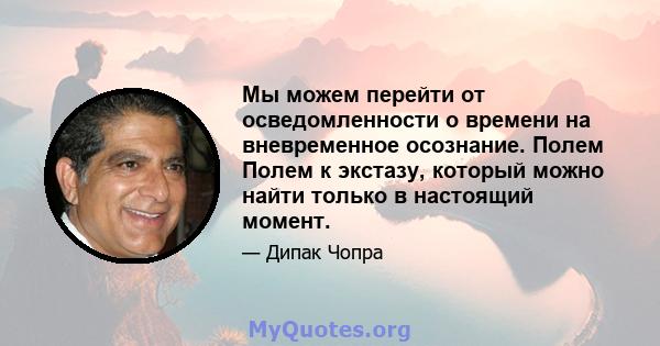 Мы можем перейти от осведомленности о времени на вневременное осознание. Полем Полем к экстазу, который можно найти только в настоящий момент.