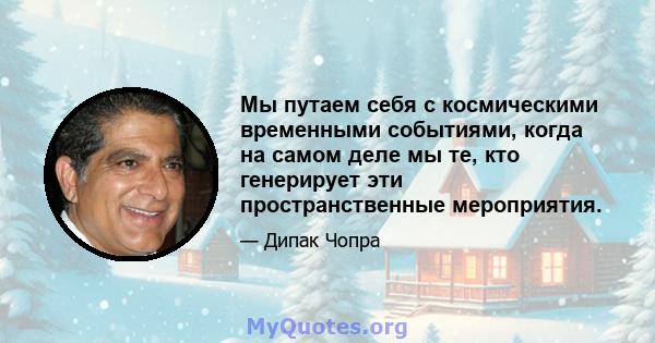 Мы путаем себя с космическими временными событиями, когда на самом деле мы те, кто генерирует эти пространственные мероприятия.