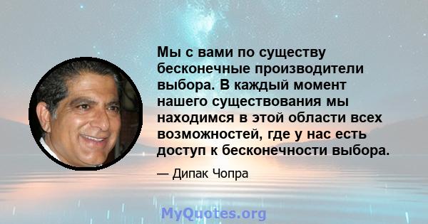 Мы с вами по существу бесконечные производители выбора. В каждый момент нашего существования мы находимся в этой области всех возможностей, где у нас есть доступ к бесконечности выбора.