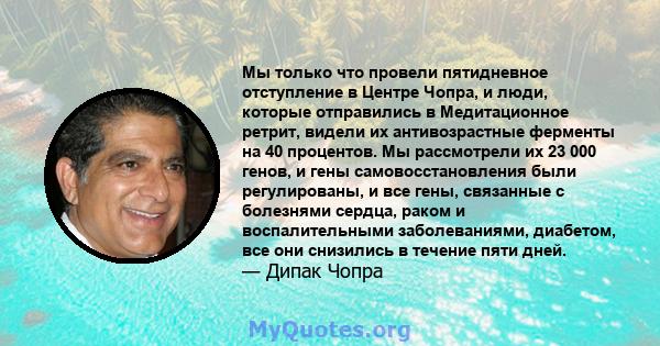 Мы только что провели пятидневное отступление в Центре Чопра, и люди, которые отправились в Медитационное ретрит, видели их антивозрастные ферменты на 40 процентов. Мы рассмотрели их 23 000 генов, и гены