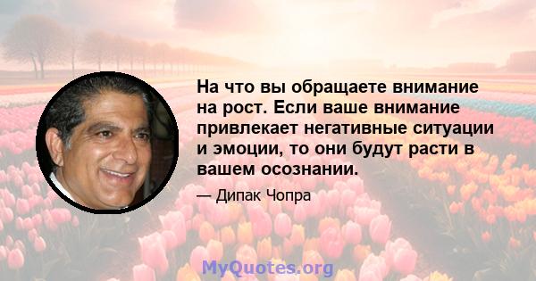 На что вы обращаете внимание на рост. Если ваше внимание привлекает негативные ситуации и эмоции, то они будут расти в вашем осознании.