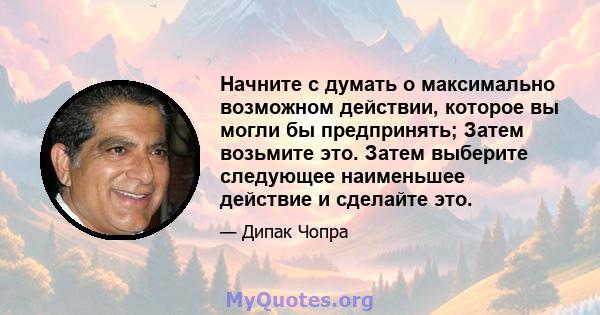 Начните с думать о максимально возможном действии, которое вы могли бы предпринять; Затем возьмите это. Затем выберите следующее наименьшее действие и сделайте это.