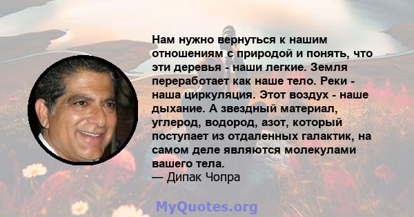 Нам нужно вернуться к нашим отношениям с природой и понять, что эти деревья - наши легкие. Земля переработает как наше тело. Реки - наша циркуляция. Этот воздух - наше дыхание. А звездный материал, углерод, водород,