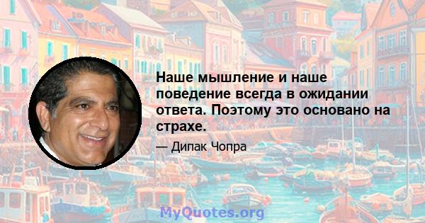 Наше мышление и наше поведение всегда в ожидании ответа. Поэтому это основано на страхе.