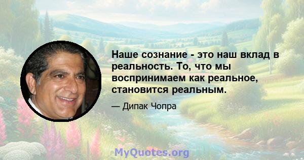 Наше сознание - это наш вклад в реальность. То, что мы воспринимаем как реальное, становится реальным.