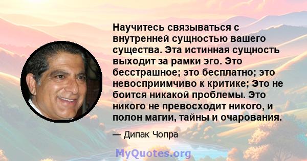 Научитесь связываться с внутренней сущностью вашего существа. Эта истинная сущность выходит за рамки эго. Это бесстрашное; это бесплатно; это невосприимчиво к критике; Это не боится никакой проблемы. Это никого не