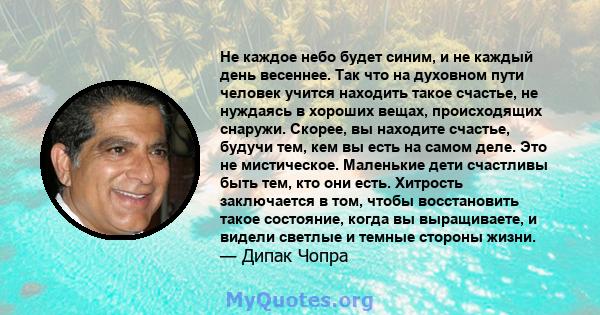 Не каждое небо будет синим, и не каждый день весеннее. Так что на духовном пути человек учится находить такое счастье, не нуждаясь в хороших вещах, происходящих снаружи. Скорее, вы находите счастье, будучи тем, кем вы