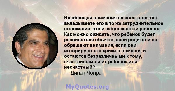 Не обращая внимания на свое тело, вы вкладываете его в то же затруднительное положение, что и заброшенный ребенок. Как можно ожидать, что ребенок будет развиваться обычно, если родители не обращают внимания, если они