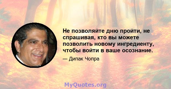 Не позволяйте дню пройти, не спрашивая, кто вы можете позволить новому ингредиенту, чтобы войти в ваше осознание.