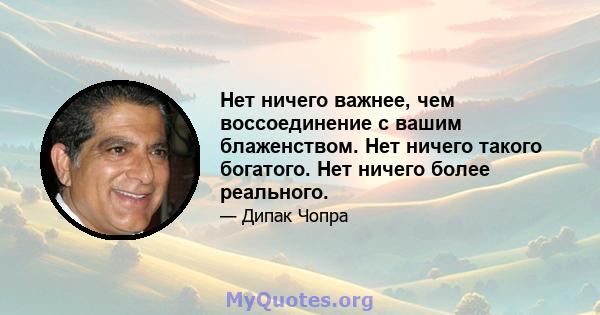 Нет ничего важнее, чем воссоединение с вашим блаженством. Нет ничего такого богатого. Нет ничего более реального.