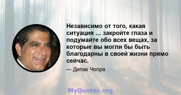 Независимо от того, какая ситуация ... закройте глаза и подумайте обо всех вещах, за которые вы могли бы быть благодарны в своей жизни прямо сейчас.