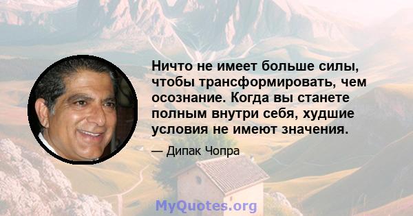 Ничто не имеет больше силы, чтобы трансформировать, чем осознание. Когда вы станете полным внутри себя, худшие условия не имеют значения.