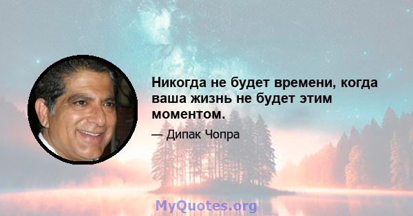 Никогда не будет времени, когда ваша жизнь не будет этим моментом.