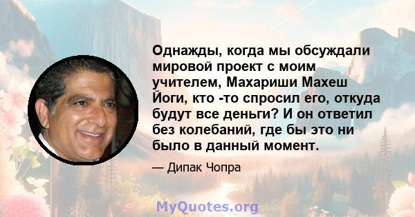 Однажды, когда мы обсуждали мировой проект с моим учителем, Махариши Махеш Йоги, кто -то спросил его, откуда будут все деньги? И он ответил без колебаний, где бы это ни было в данный момент.