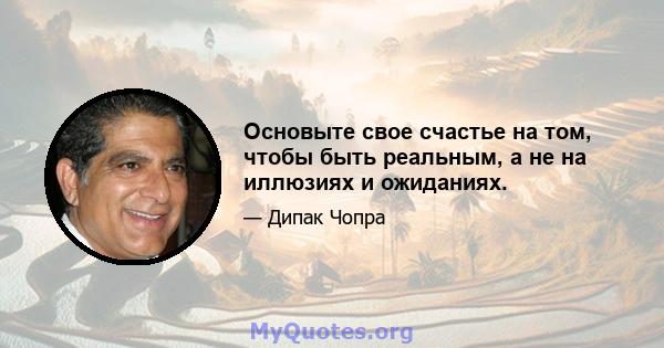 Основыте свое счастье на том, чтобы быть реальным, а не на иллюзиях и ожиданиях.