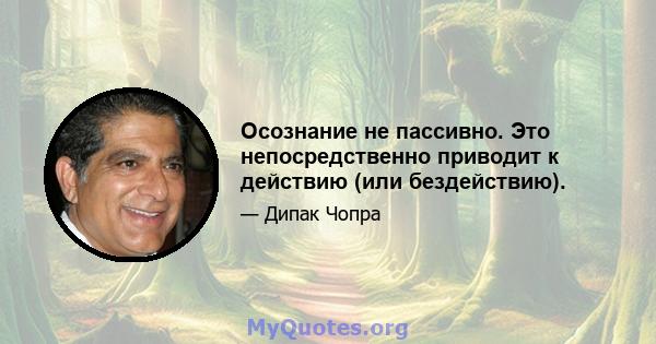 Осознание не пассивно. Это непосредственно приводит к действию (или бездействию).