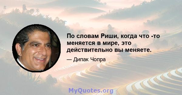 По словам Риши, когда что -то меняется в мире, это действительно вы меняете.