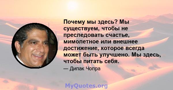 Почему мы здесь? Мы существуем, чтобы не преследовать счастье, мимолетное или внешнее достижение, которое всегда может быть улучшено. Мы здесь, чтобы питать себя.