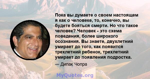 Пока вы думаете о своем настоящем я как о человеке, то, конечно, вы будете бояться смерти. Но что такое человек? Человек - это схема поведения, более широкого осознания. Вы знаете, двухлетний умирает до того, как