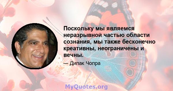 Поскольку мы являемся неразрывной частью области сознания, мы также бесконечно креативны, неограничены и вечны.