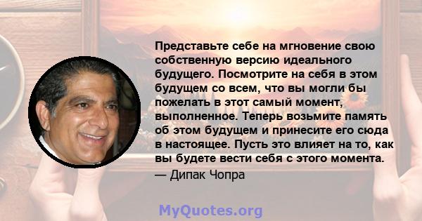 Представьте себе на мгновение свою собственную версию идеального будущего. Посмотрите на себя в этом будущем со всем, что вы могли бы пожелать в этот самый момент, выполненное. Теперь возьмите память об этом будущем и