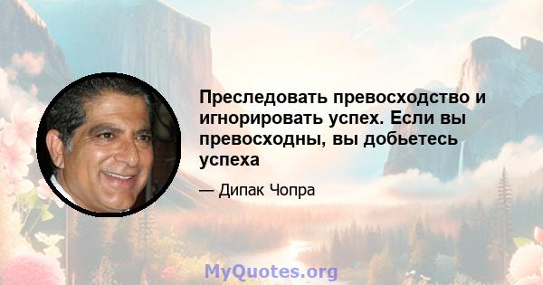 Преследовать превосходство и игнорировать успех. Если вы превосходны, вы добьетесь успеха