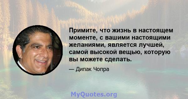 Примите, что жизнь в настоящем моменте, с вашими настоящими желаниями, является лучшей, самой высокой вещью, которую вы можете сделать.