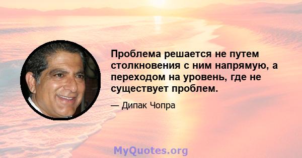 Проблема решается не путем столкновения с ним напрямую, а переходом на уровень, где не существует проблем.