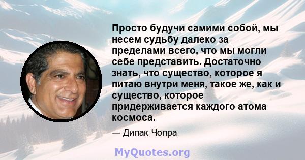 Просто будучи самими собой, мы несем судьбу далеко за пределами всего, что мы могли себе представить. Достаточно знать, что существо, которое я питаю внутри меня, такое же, как и существо, которое придерживается каждого 