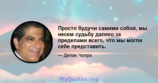 Просто будучи самими собой, мы несем судьбу далеко за пределами всего, что мы могли себе представить.