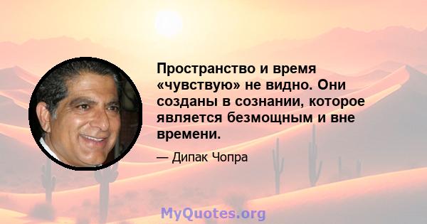 Пространство и время «чувствую» не видно. Они созданы в сознании, которое является безмощным и вне времени.