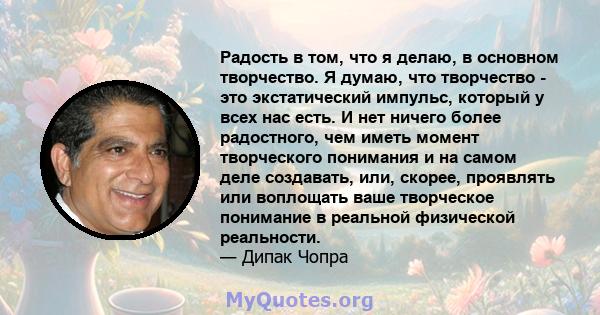 Радость в том, что я делаю, в основном творчество. Я думаю, что творчество - это экстатический импульс, который у всех нас есть. И нет ничего более радостного, чем иметь момент творческого понимания и на самом деле