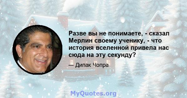 Разве вы не понимаете, - сказал Мерлин своему ученику, - что история вселенной привела нас сюда на эту секунду?