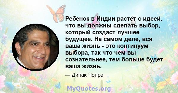 Ребенок в Индии растет с идеей, что вы должны сделать выбор, который создаст лучшее будущее. На самом деле, вся ваша жизнь - это континуум выбора, так что чем вы сознательнее, тем больше будет ваша жизнь.