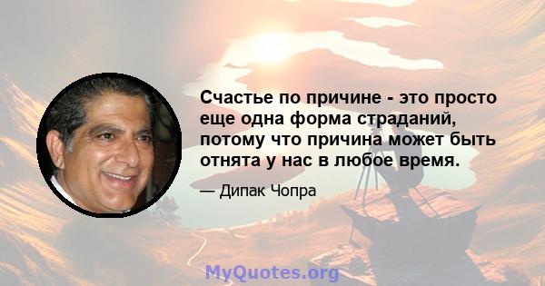 Счастье по причине - это просто еще одна форма страданий, потому что причина может быть отнята у нас в любое время.