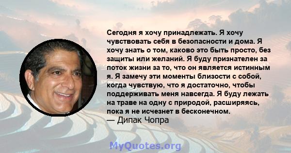 Сегодня я хочу принадлежать. Я хочу чувствовать себя в безопасности и дома. Я хочу знать о том, каково это быть просто, без защиты или желаний. Я буду признателен за поток жизни за то, что он является истинным я. Я